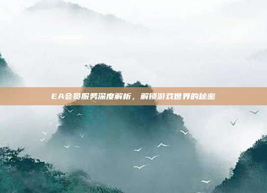 EA会员服务深度解析，解锁游戏世界的秘密