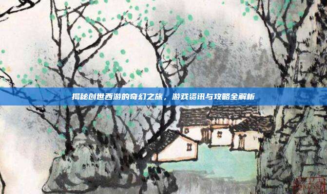 揭秘创世西游的奇幻之旅,游戏资讯与攻略全解析