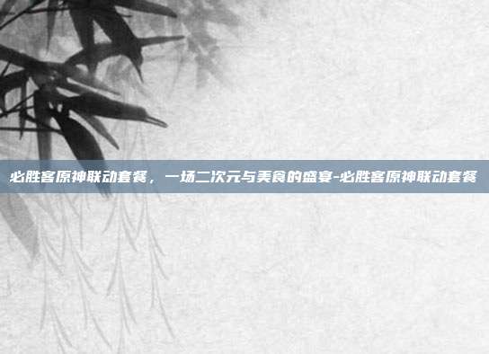 必胜客原神联动套餐，一场二次元与美食的盛宴-必胜客原神联动套餐