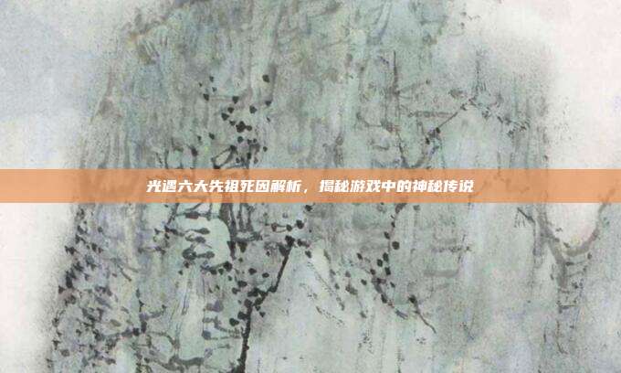 光遇六大先祖死因解析,揭秘游戏中的神秘传说
