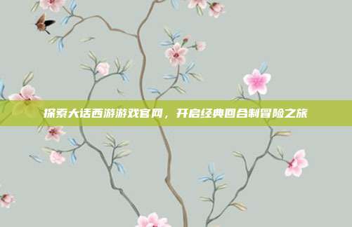 探索大话西游游戏官网,开启经典回合制冒险之旅