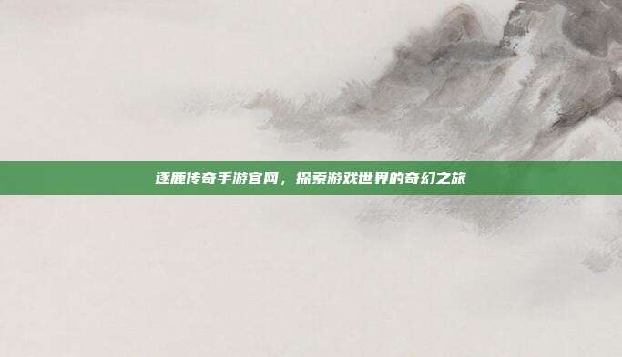 逐鹿传奇手游官网,探索游戏世界的奇幻之旅