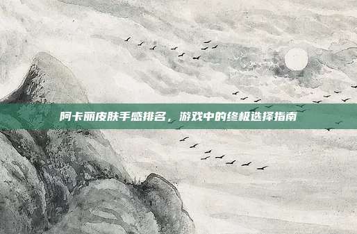 阿卡丽皮肤手感排名，游戏中的终极选择指南