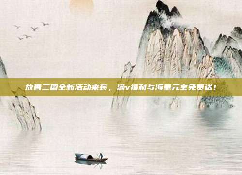 放置三国全新活动来袭,满v福利与海量元宝免费送!