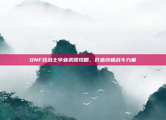 DNF狂战士毕业武器攻略,打造终极战斗力量