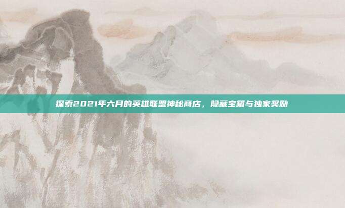 探索2021年六月的英雄联盟神秘商店,隐藏宝箱与独家奖励