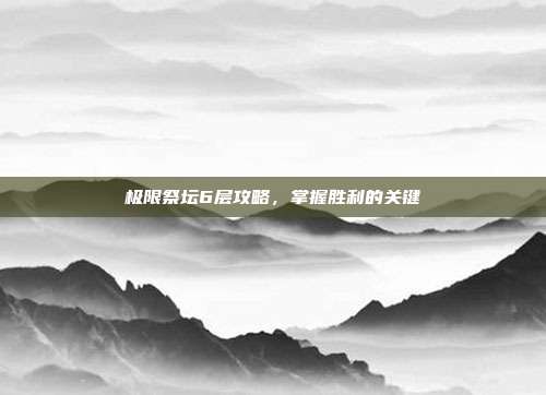 极限祭坛6层攻略,掌握胜利的关键