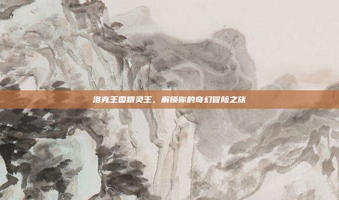 洛克王国精灵王,解锁你的奇幻冒险之旅