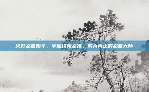火影忍者格斗,掌握终极忍术,成为真正的忍者大师