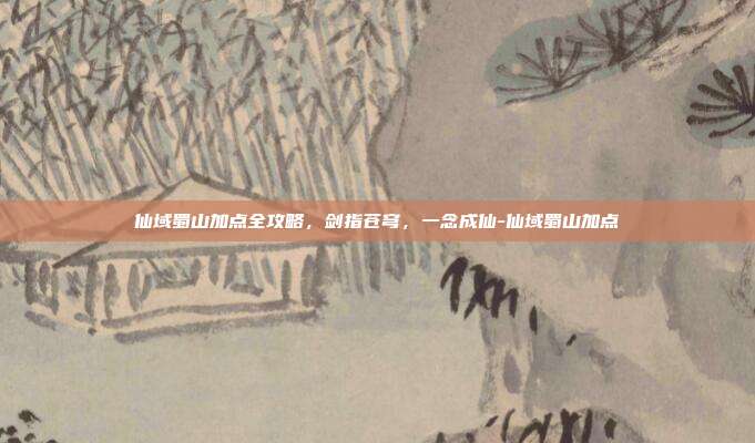 仙域蜀山加点全攻略，剑指苍穹，一念成仙-仙域蜀山加点