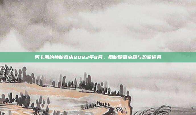 阿卡丽的神秘商店2023年8月,揭秘隐藏宝箱与珍稀道具