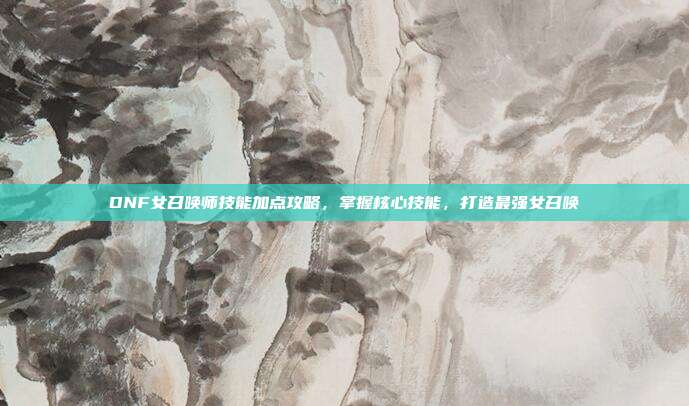 DNF女召唤师技能加点攻略,掌握核心技能,打造最强女召唤