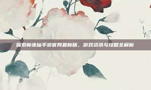 探索新诛仙手游官网最新版,游戏资讯与攻略全解析