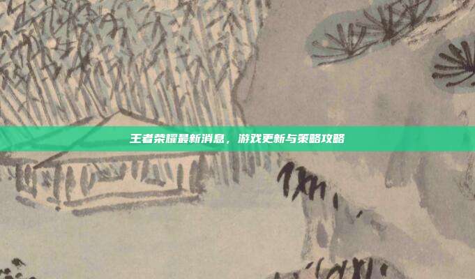 王者荣耀最新消息,游戏更新与策略攻略