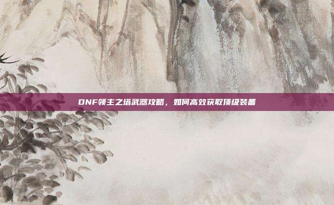 DNF领主之塔武器攻略,如何高效获取顶级装备