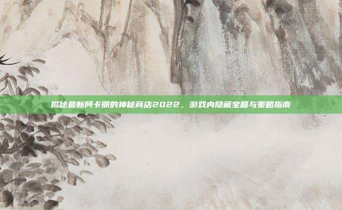 揭秘最新阿卡丽的神秘商店2022,游戏内隐藏宝箱与策略指南