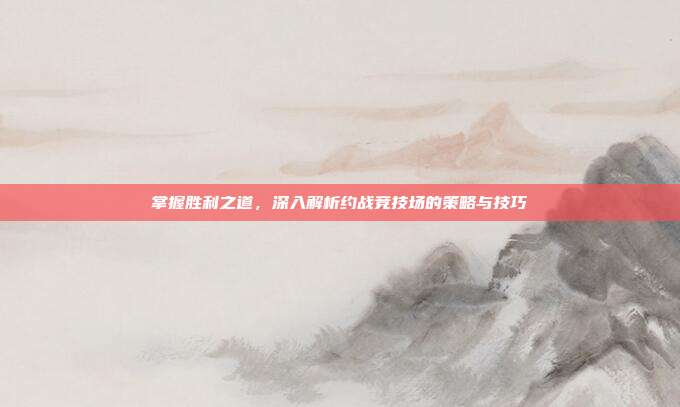 掌握胜利之道，深入解析约战竞技场的策略与技巧