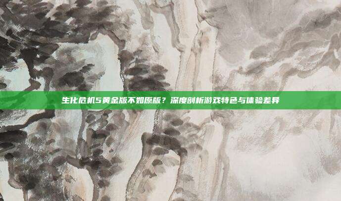 生化危机5黄金版不如原版?深度剖析游戏特色与体验差异