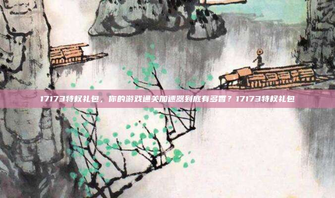 17173特权礼包，你的游戏通关加速器到底有多香？17173特权礼包