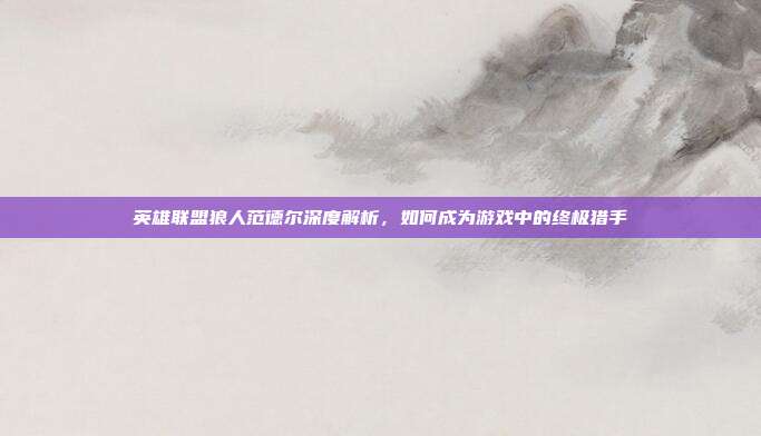 英雄联盟狼人范德尔深度解析,如何成为游戏中的终极猎手