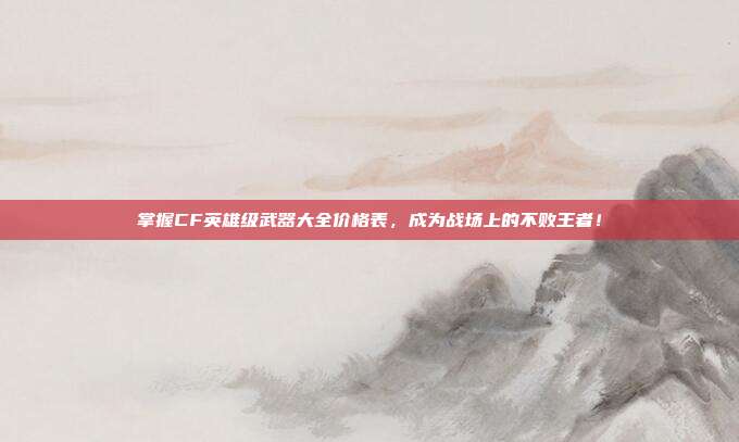 掌握CF英雄级武器大全价格表，成为战场上的不败王者！