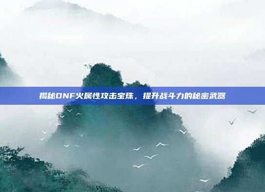 揭秘DNF火属性攻击宝珠,提升战斗力的秘密武器