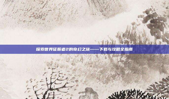 探索世界征服者2的奇幻之旅——下载与攻略全指南