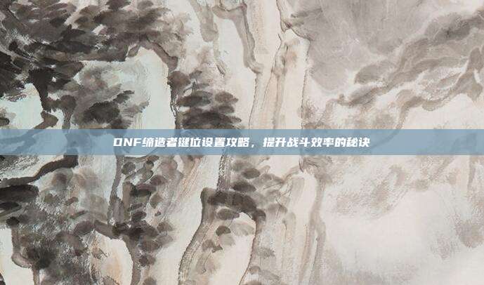 DNF缔造者键位设置攻略,提升战斗效率的秘诀