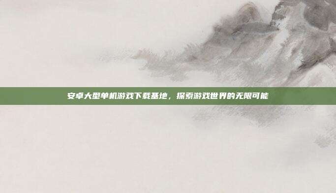 安卓大型单机游戏下载基地,探索游戏世界的无限可能