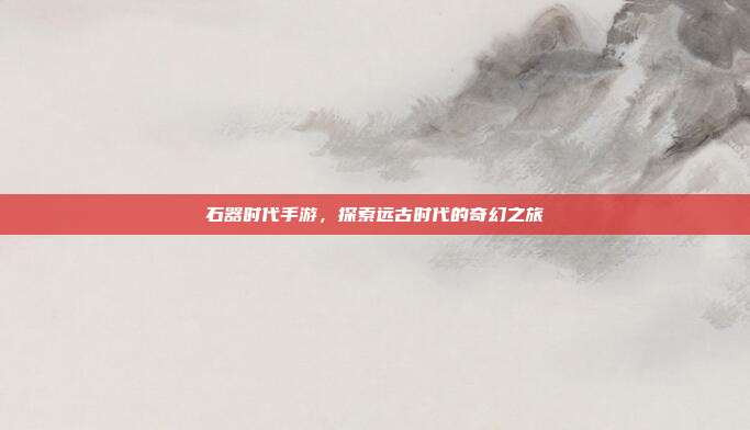 石器时代手游，探索远古时代的奇幻之旅