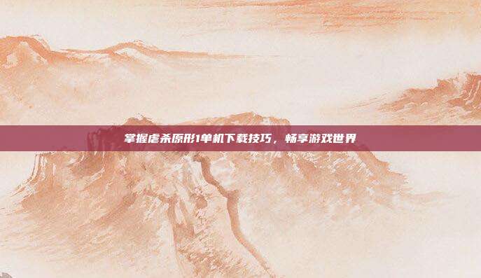 掌握虐杀原形1单机下载技巧,畅享游戏世界