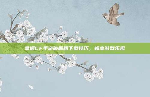 掌握CF手游破解版下载技巧，畅享游戏乐趣