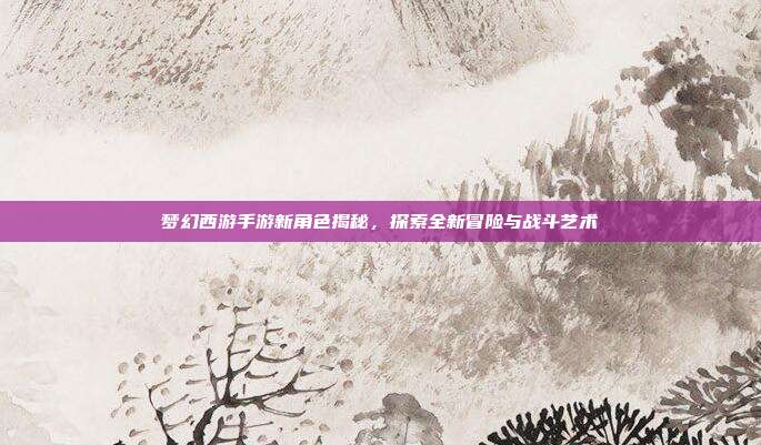 梦幻西游手游新角色揭秘，探索全新冒险与战斗艺术