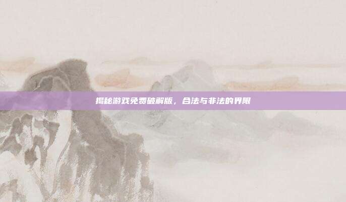 揭秘游戏免费破解版,合法与非法的界限