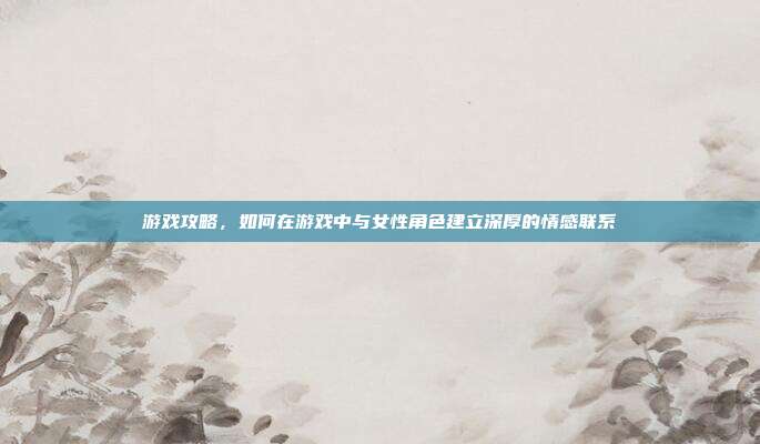 游戏攻略,如何在游戏中与女性角色建立深厚的情感联系