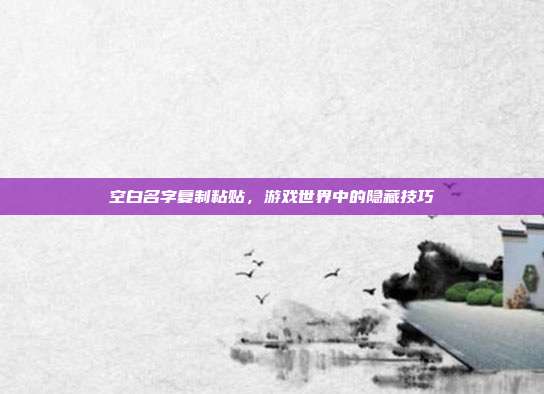 空白名字复制粘贴,游戏世界中的隐藏技巧