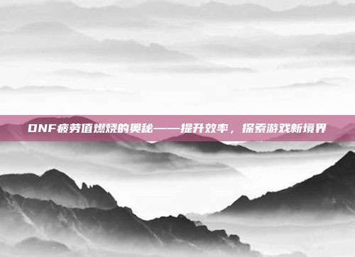 DNF疲劳值燃烧的奥秘——提升效率,探索游戏新境界