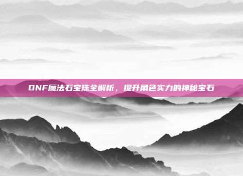 DNF魔法石宝珠全解析,提升角色实力的神秘宝石