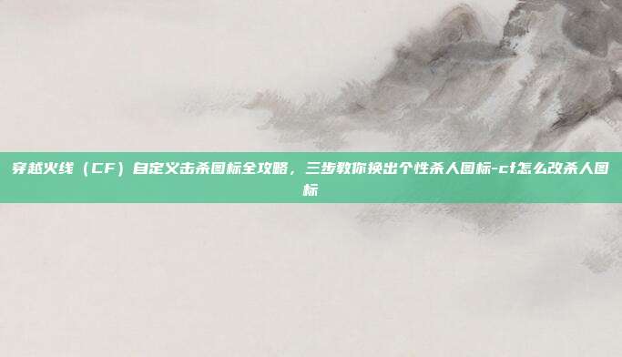 穿越火线（CF）自定义击杀图标全攻略，三步教你换出个性杀人图标-cf怎么改杀人图标