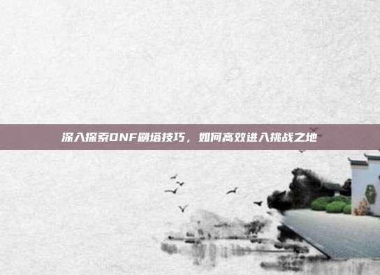 深入探索DNF刷塔技巧,如何高效进入挑战之地