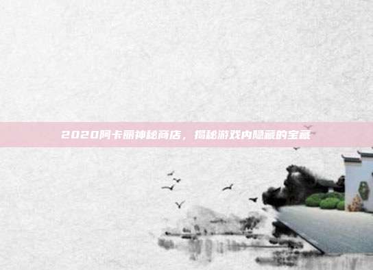 2020阿卡丽神秘商店，揭秘游戏内隐藏的宝藏