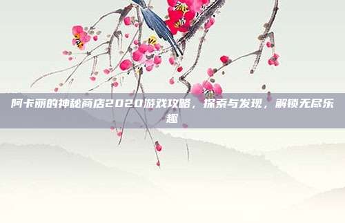 阿卡丽的神秘商店2020游戏攻略,探索与发现,解锁无尽乐趣