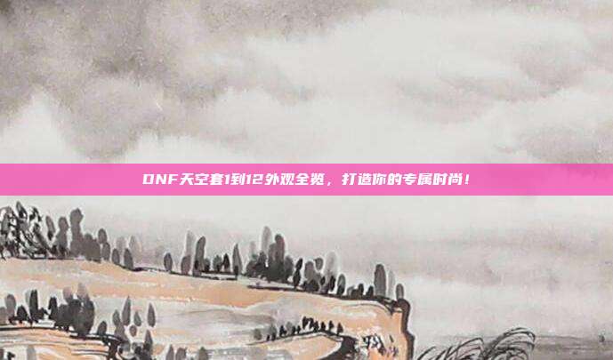 DNF天空套1到12外观全览,打造你的专属时尚!