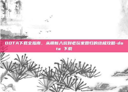 DOTA下载全指南，从萌新入坑到老玩家回归的终极攻略-dota 下载