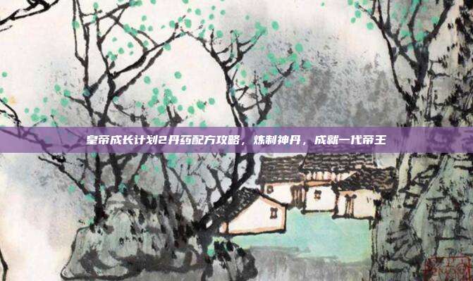 皇帝成长计划2丹药配方攻略,炼制神丹,成就一代帝王