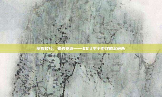 掌握技巧,驰骋赛道——QQ飞车手游攻略全解析