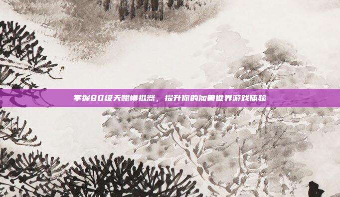 掌握80级天赋模拟器，提升你的魔兽世界游戏体验