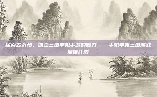 探索古战场,体验三国单机手游的魅力——手机单机三国游戏深度评测