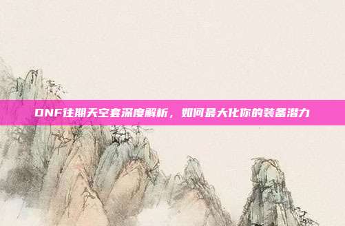 DNF往期天空套深度解析,如何最大化你的装备潜力
