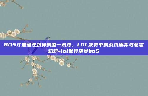 BO5才是通往封神的唯一试炼，LOL决赛中的战术博弈与意志熔炉-lol世界决赛bo5